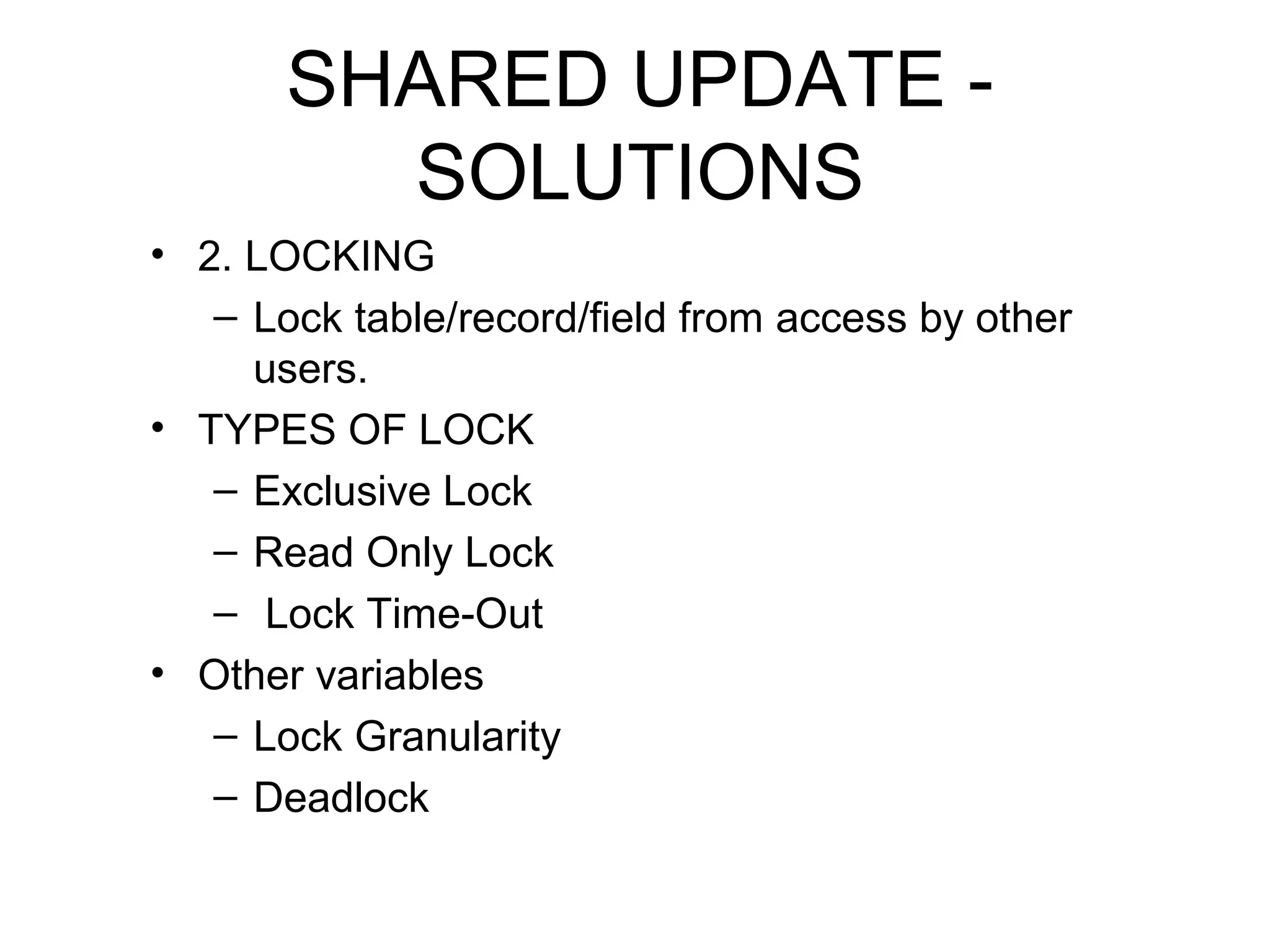 SHARED UPDATE SOLUTIONS
• 2. LOCKING
– Lock table/record/field from access by other
users.
• TYPES OF LOCK
– Exclusive Lock
– Read Only Lock
– Lock Time-Out
• Other variables
– Lock Granularity
– Deadlock

 