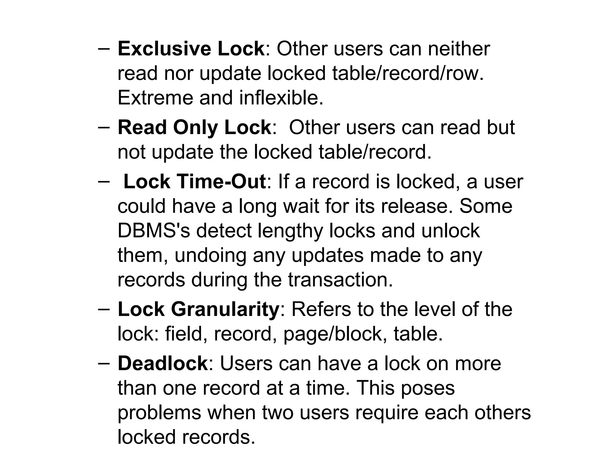 – Exclusive Lock: Other users can neither
read nor update locked table/record/row.
Extreme and inflexible.
– Read Only Lock: Other users can read but
not update the locked table/record.
– Lock Time-Out: If a record is locked, a user
could have a long wait for its release. Some
DBMS's detect lengthy locks and unlock
them, undoing any updates made to any
records during the transaction.
– Lock Granularity: Refers to the level of the
lock: field, record, page/block, table.
– Deadlock: Users can have a lock on more
than one record at a time. This poses
problems when two users require each others
locked records.

 