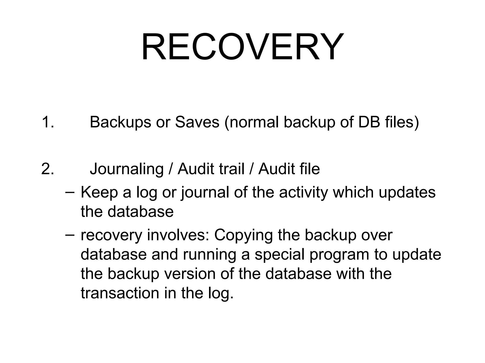 RECOVERY
1.

Backups or Saves (normal backup of DB files)

2.

Journaling / Audit trail / Audit file
– Keep a log or journal of the activity which updates
the database
– recovery involves: Copying the backup over
database and running a special program to update
the backup version of the database with the
transaction in the log.

 