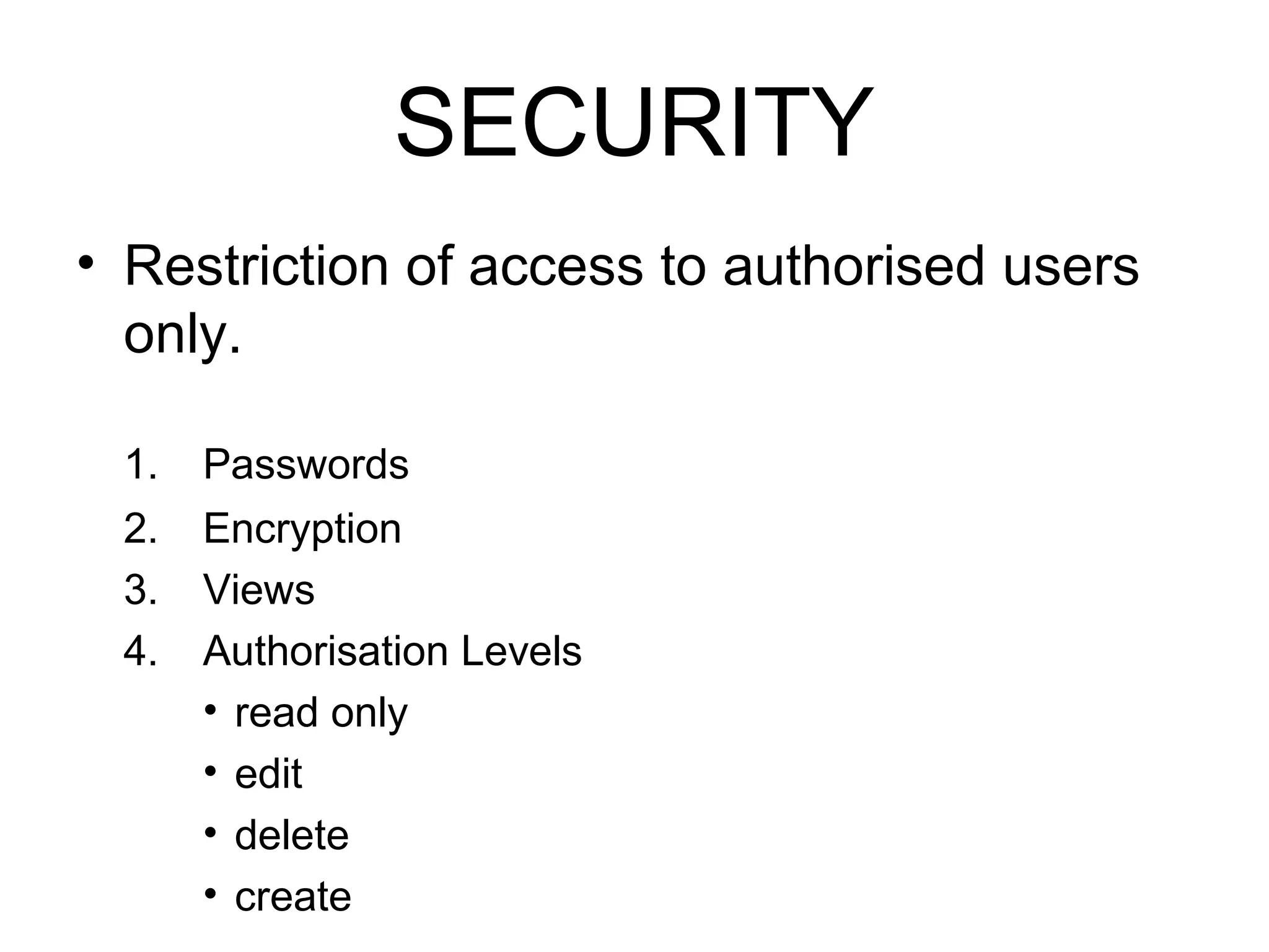 SECURITY
• Restriction of access to authorised users
only.
1.

Passwords

2.
3.
4.

Encryption
Views
Authorisation Levels
• read only
• edit
• delete
• create

 