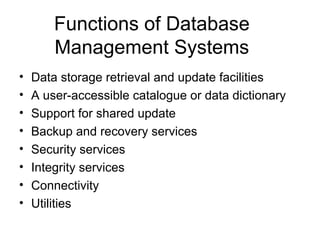 Functions of Database
Management Systems
•
•
•
•
•
•
•
•

Data storage retrieval and update facilities
A user-accessible catalogue or data dictionary
Support for shared update
Backup and recovery services
Security services
Integrity services
Connectivity
Utilities

 
