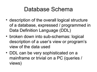 Database Schema
• description of the overall logical structure
of a database, expressed / programmed in
Data Definition Language (DDL)
• broken down into sub-schemas: logical
description of a user’s view or program’s
view of the data used
• DDL can be very sophisticated on a
mainframe or trivial on a PC (queries /
views)

 