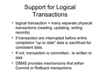 Support for Logical
Transactions
• logical transaction = many separate physical
transactions (reading, updating, writing
records)
• if transaction are interrupted before entire
completion "up to date" data is sacrificed for
consistent data.
• If not, transaction is committed - ie written to
disk
• DBMS provides mechanisms that either
Commit or Rollback transactions

 