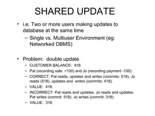 SHARED UPDATE
• i.e. Two or more users making updates to
database at the same time
– Single vs. Multiuser Environment (eg:
Networked DBMS)
• Problem: double update
– CUSTOMER BALANCE: 418
– Pat (recording sale: +100) and Jo (recording payment -100):
– CORRECT: Pat reads, updates and writes (commits: 518). Jo
reads (518), updates and writes (commits: 418).
– VALUE: 418.
– INCORRECT: Pat reads and updates. Jo reads and updates.
Pat writes (commit: 518). Jo writes (commit: 318).
– VALUE: 318.

 