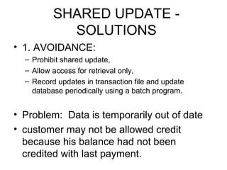 SHARED UPDATE SOLUTIONS
• 1. AVOIDANCE:
– Prohibit shared update,
– Allow access for retrieval only,
– Record updates in transaction file and update
database periodically using a batch program.

• Problem: Data is temporarily out of date
• customer may not be allowed credit
because his balance had not been
credited with last payment.

 