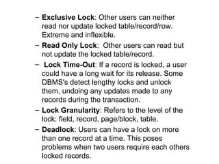 – Exclusive Lock: Other users can neither
read nor update locked table/record/row.
Extreme and inflexible.
– Read Only Lock: Other users can read but
not update the locked table/record.
– Lock Time-Out: If a record is locked, a user
could have a long wait for its release. Some
DBMS's detect lengthy locks and unlock
them, undoing any updates made to any
records during the transaction.
– Lock Granularity: Refers to the level of the
lock: field, record, page/block, table.
– Deadlock: Users can have a lock on more
than one record at a time. This poses
problems when two users require each others
locked records.

 