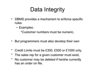 Data Integrity
• DBMS provides a mechanism to enforce specific
rules.
– Examples:
*Customer numbers must be numeric,
• But programmers must also develop their own
* Credit Limits must be £300, £500 or £1000 only,
* The sales rep for a given customer must exist,
* No customer may be deleted if he/she currently
has an order on file.

 