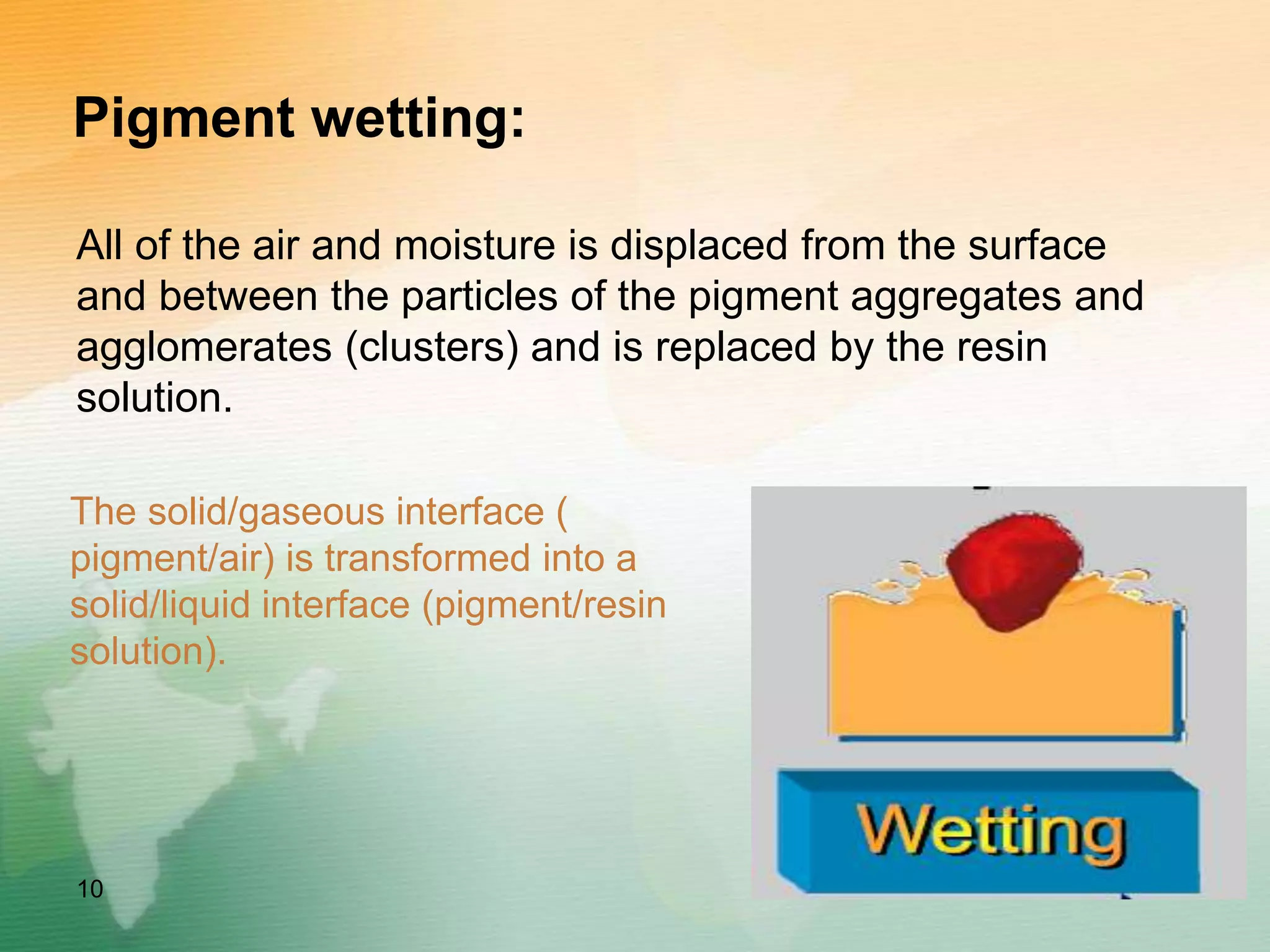 Pigment wetting:
All of the air and moisture is displaced from the surface
and between the particles of the pigment aggregates and
agglomerates (clusters) and is replaced by the resin
solution.
10
The solid/gaseous interface (
pigment/air) is transformed into a
solid/liquid interface (pigment/resin
solution).
 