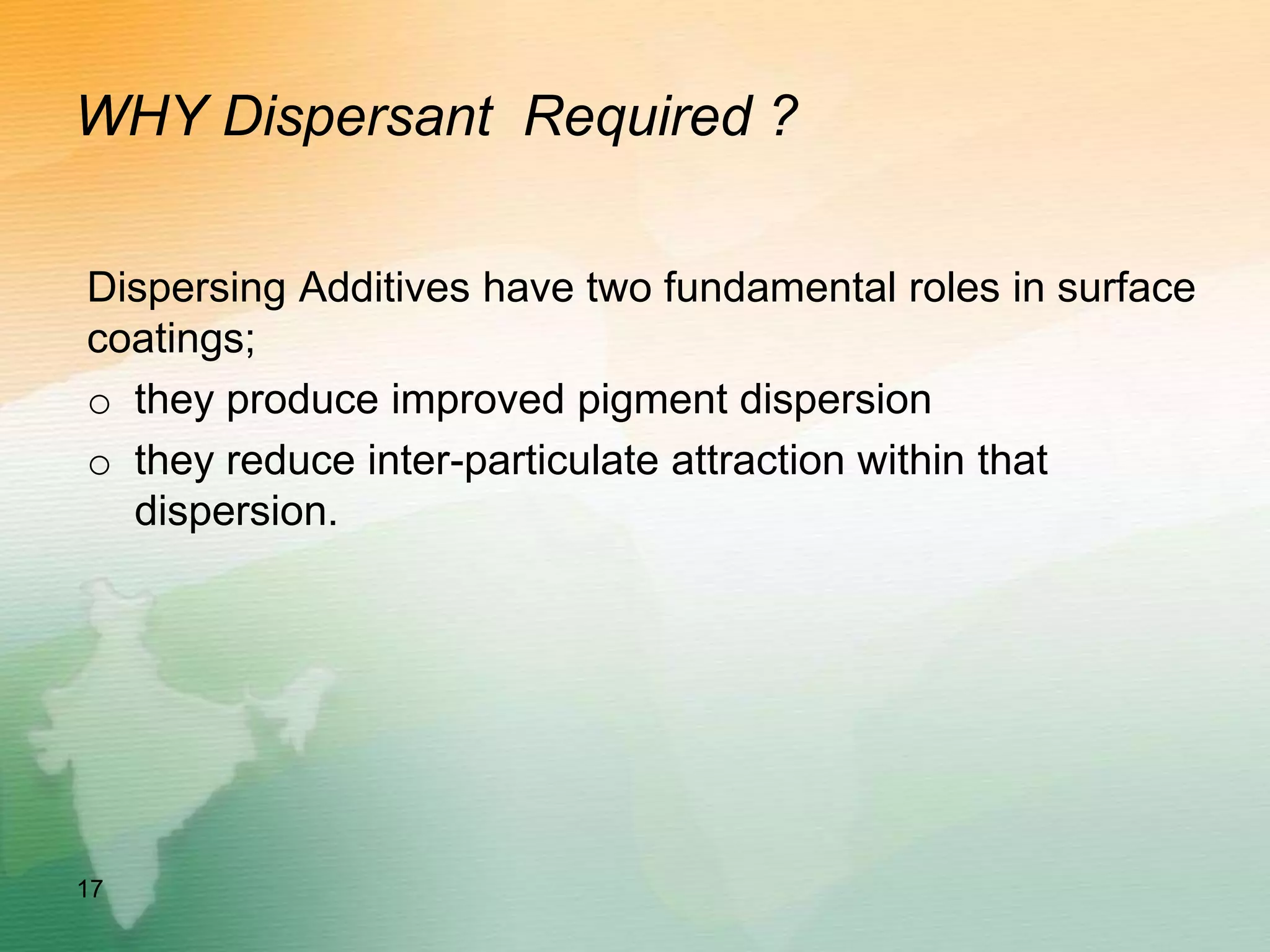 WHY Dispersant Required ?
Dispersing Additives have two fundamental roles in surface
coatings;
o they produce improved pigment dispersion
o they reduce inter-particulate attraction within that
dispersion.
17
 