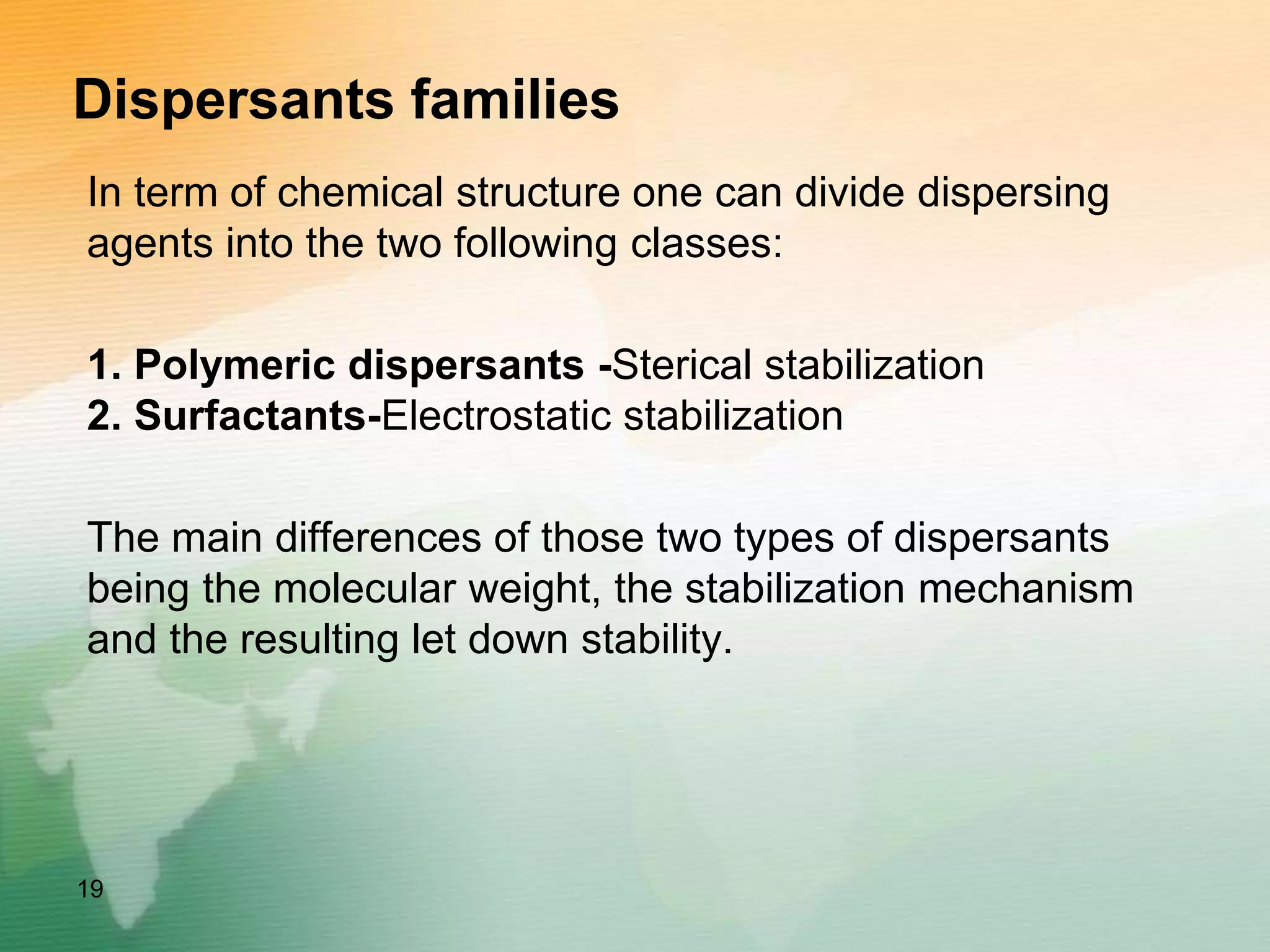 Dispersants families
In term of chemical structure one can divide dispersing
agents into the two following classes:
1. Polymeric dispersants -Sterical stabilization
2. Surfactants-Electrostatic stabilization
The main differences of those two types of dispersants
being the molecular weight, the stabilization mechanism
and the resulting let down stability.
19
 