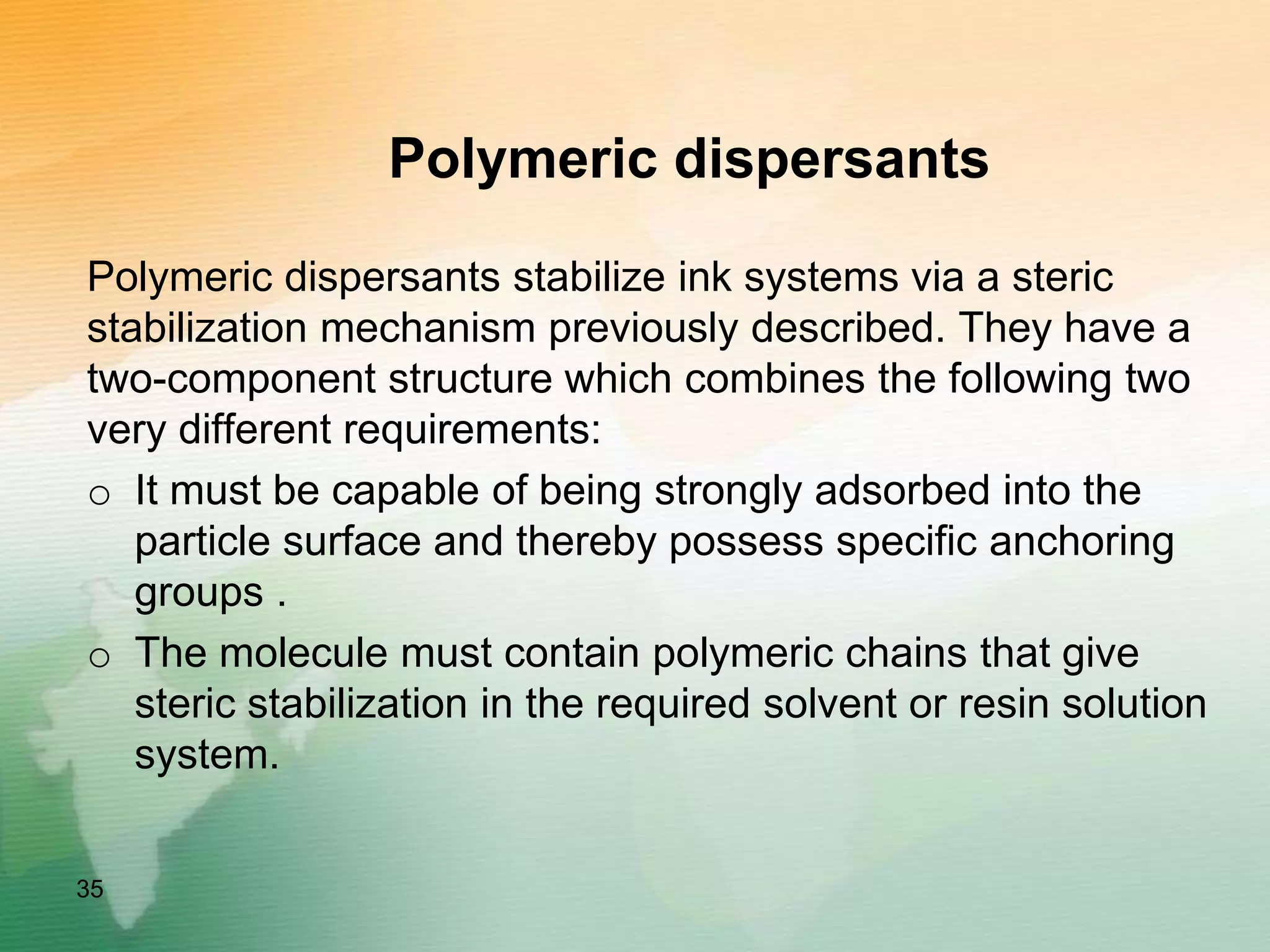 Polymeric dispersants
Polymeric dispersants stabilize ink systems via a steric
stabilization mechanism previously described. They have a
two-component structure which combines the following two
very different requirements:
o It must be capable of being strongly adsorbed into the
particle surface and thereby possess specific anchoring
groups .
o The molecule must contain polymeric chains that give
steric stabilization in the required solvent or resin solution
system.
35
 