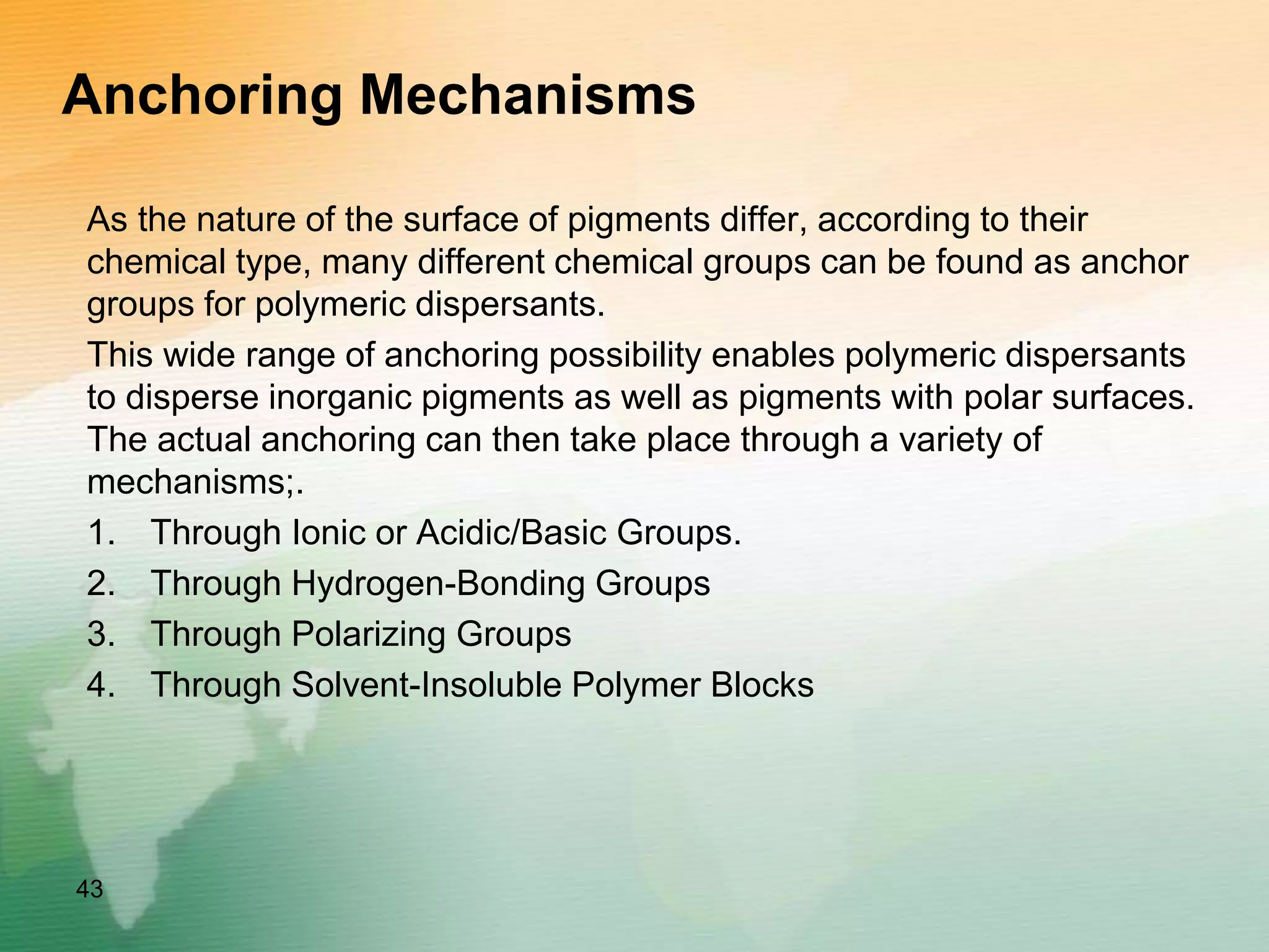 Anchoring Mechanisms
As the nature of the surface of pigments differ, according to their
chemical type, many different chemical groups can be found as anchor
groups for polymeric dispersants.
This wide range of anchoring possibility enables polymeric dispersants
to disperse inorganic pigments as well as pigments with polar surfaces.
The actual anchoring can then take place through a variety of
mechanisms;.
1. Through Ionic or Acidic/Basic Groups.
2. Through Hydrogen-Bonding Groups
3. Through Polarizing Groups
4. Through Solvent-Insoluble Polymer Blocks
43
 