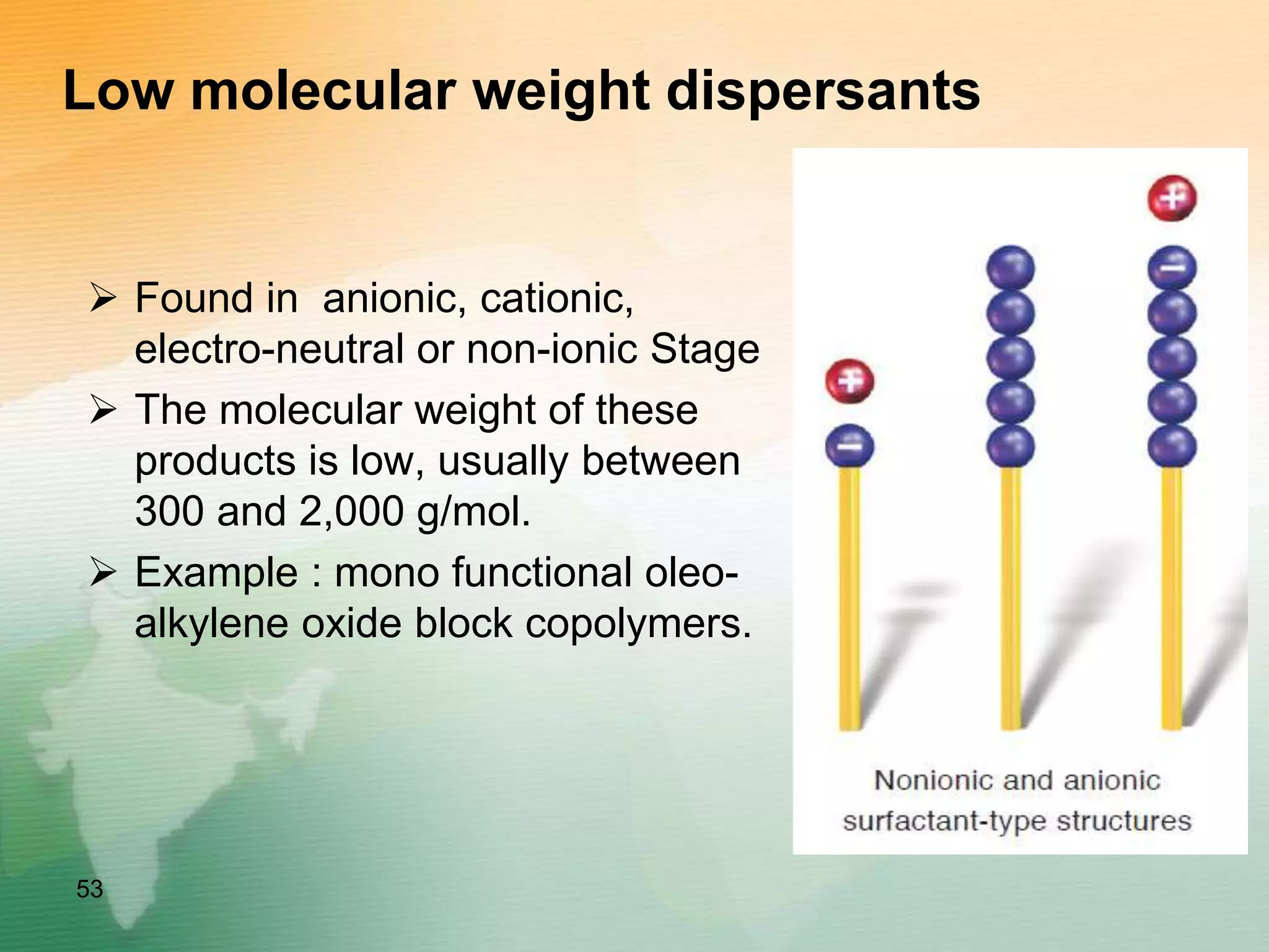 Low molecular weight dispersants
 Found in anionic, cationic,
electro-neutral or non-ionic Stage
 The molecular weight of these
products is low, usually between
300 and 2,000 g/mol.
 Example : mono functional oleo-
alkylene oxide block copolymers.
53
 