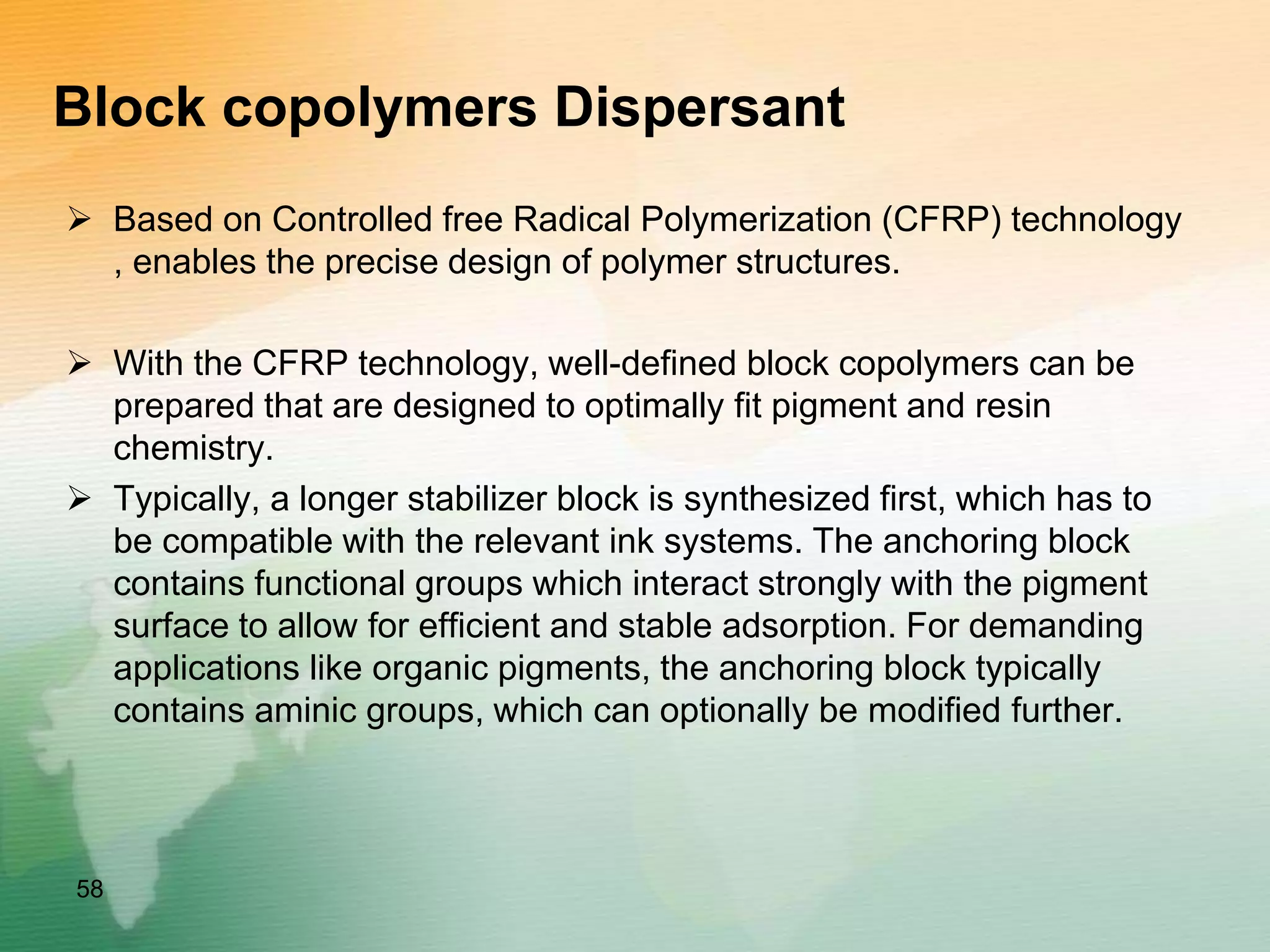 Block copolymers Dispersant
 Based on Controlled free Radical Polymerization (CFRP) technology
, enables the precise design of polymer structures.
 With the CFRP technology, well-defined block copolymers can be
prepared that are designed to optimally fit pigment and resin
chemistry.
 Typically, a longer stabilizer block is synthesized first, which has to
be compatible with the relevant ink systems. The anchoring block
contains functional groups which interact strongly with the pigment
surface to allow for efficient and stable adsorption. For demanding
applications like organic pigments, the anchoring block typically
contains aminic groups, which can optionally be modified further.
58
 