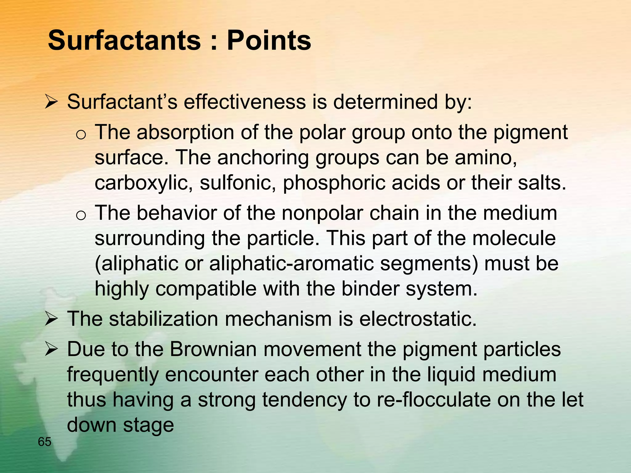 Surfactants : Points
 Surfactant’s effectiveness is determined by:
o The absorption of the polar group onto the pigment
surface. The anchoring groups can be amino,
carboxylic, sulfonic, phosphoric acids or their salts.
o The behavior of the nonpolar chain in the medium
surrounding the particle. This part of the molecule
(aliphatic or aliphatic-aromatic segments) must be
highly compatible with the binder system.
 The stabilization mechanism is electrostatic.
 Due to the Brownian movement the pigment particles
frequently encounter each other in the liquid medium
thus having a strong tendency to re-flocculate on the let
down stage
65
 