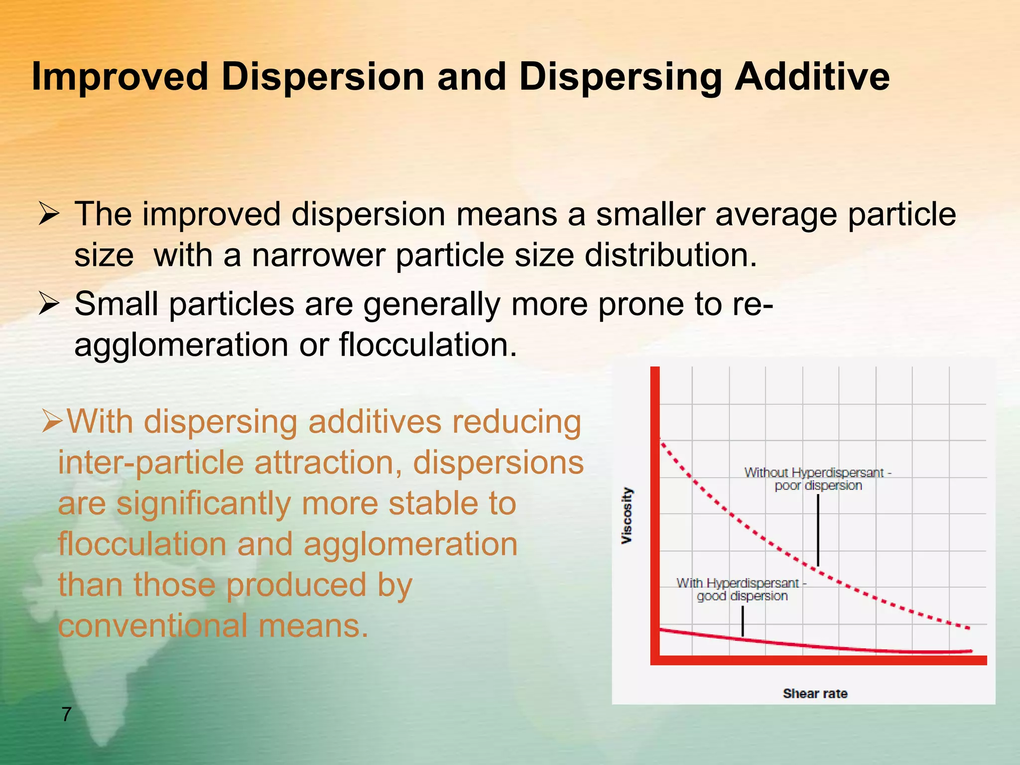 Improved Dispersion and Dispersing Additive
 The improved dispersion means a smaller average particle
size with a narrower particle size distribution.
 Small particles are generally more prone to re-
agglomeration or flocculation.
7
With dispersing additives reducing
inter-particle attraction, dispersions
are significantly more stable to
flocculation and agglomeration
than those produced by
conventional means.
 