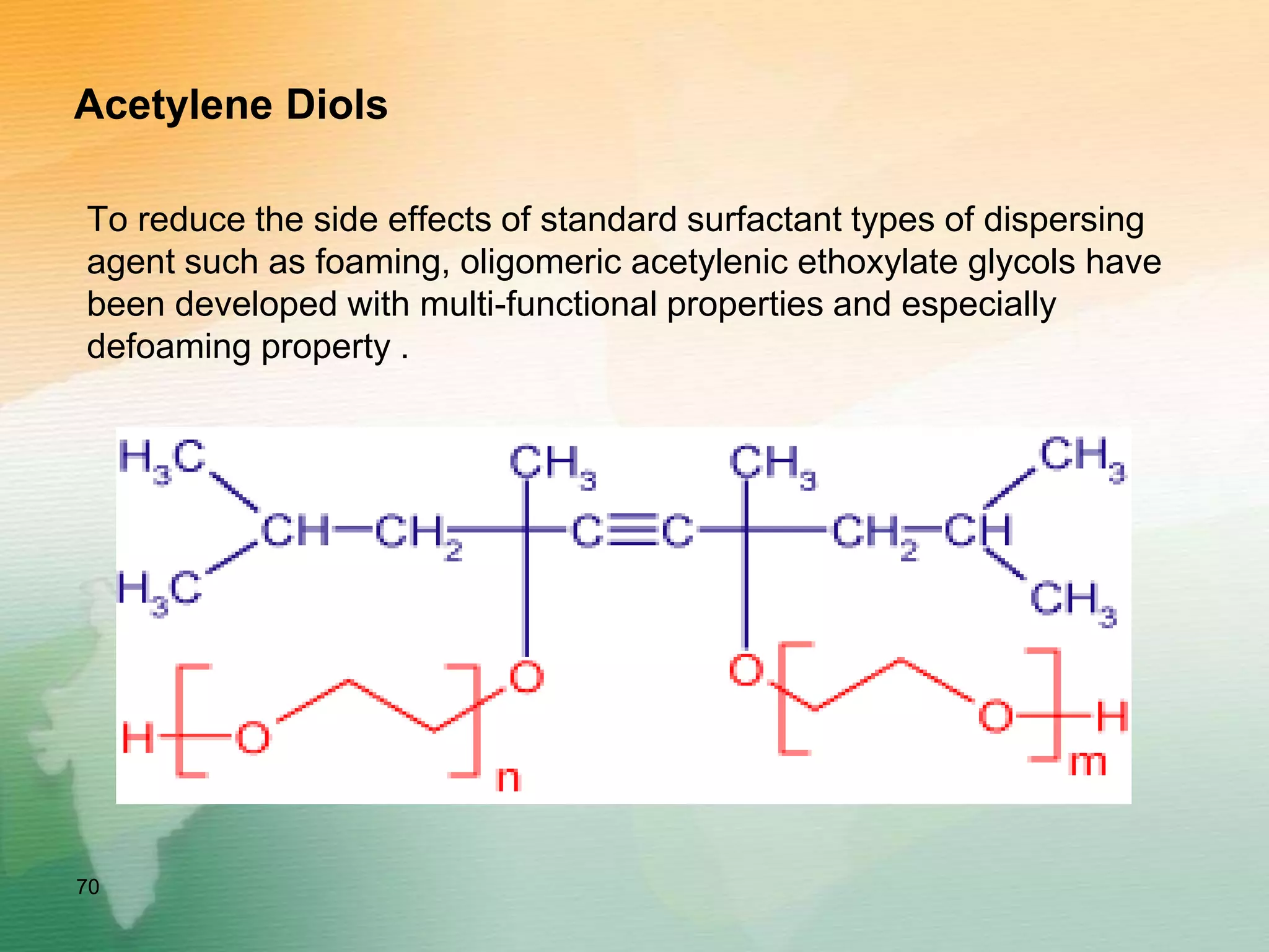 Acetylene Diols
To reduce the side effects of standard surfactant types of dispersing
agent such as foaming, oligomeric acetylenic ethoxylate glycols have
been developed with multi-functional properties and especially
defoaming property .
Ethoxylated acetylene diols
70
 
