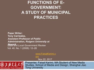 FUNCTIONS OF E-
GOVERNMENT:
A STUDY OF MUNICIPAL
PRACTICES
Presenter: Faisal Karimi, MA Student of New Media
Studies, School of Media and Design, Shanghai Jiao
Tong University
Paper Writer:
Tony Carrizales,
Assistant Professor of Public
Administration, Rutgers University at
NewarkState and Local Government Review
Vol. 40, No. 1 (2008): 12–26
www.FaisalKarimi.c
om
Nov 22, 2017
 
