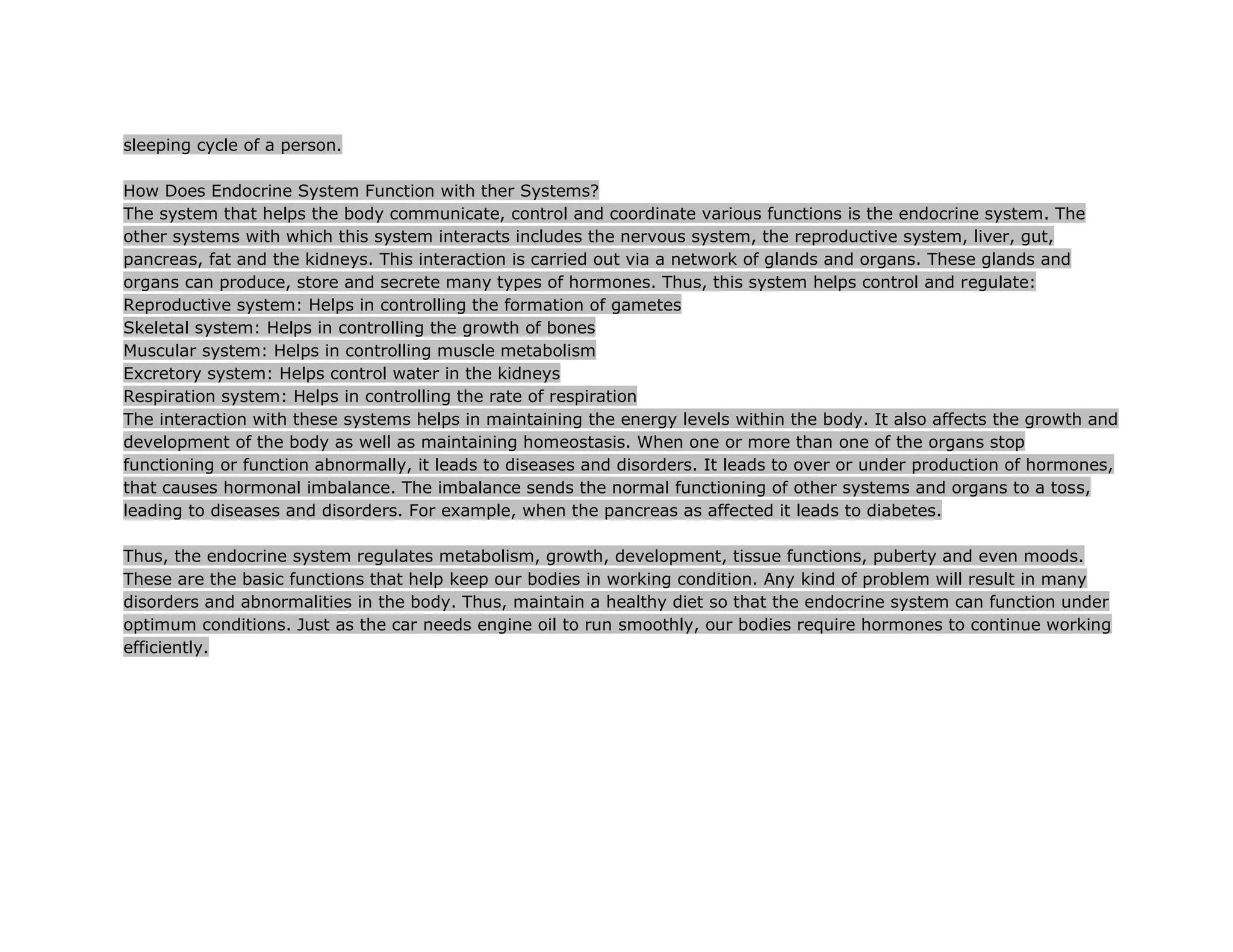sleeping cycle of a person.

How Does Endocrine System Function with ther Systems?
The system that helps the body communicate, control and coordinate various functions is the endocrine system. The
other systems with which this system interacts includes the nervous system, the reproductive system, liver, gut,
pancreas, fat and the kidneys. This interaction is carried out via a network of glands and organs. These glands and
organs can produce, store and secrete many types of hormones. Thus, this system helps control and regulate:
Reproductive system: Helps in controlling the formation of gametes
Skeletal system: Helps in controlling the growth of bones
Muscular system: Helps in controlling muscle metabolism
Excretory system: Helps control water in the kidneys
Respiration system: Helps in controlling the rate of respiration
The interaction with these systems helps in maintaining the energy levels within the body. It also affects the growth and
development of the body as well as maintaining homeostasis. When one or more than one of the organs stop
functioning or function abnormally, it leads to diseases and disorders. It leads to over or under production of hormones,
that causes hormonal imbalance. The imbalance sends the normal functioning of other systems and organs to a toss,
leading to diseases and disorders. For example, when the pancreas as affected it leads to diabetes.

Thus, the endocrine system regulates metabolism, growth, development, tissue functions, puberty and even moods.
These are the basic functions that help keep our bodies in working condition. Any kind of problem will result in many
disorders and abnormalities in the body. Thus, maintain a healthy diet so that the endocrine system can function under
optimum conditions. Just as the car needs engine oil to run smoothly, our bodies require hormones to continue working
efficiently.
 
