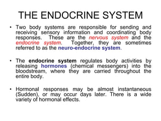 THE ENDOCRINE SYSTEM
• Two body systems are responsible for sending and
receiving sensory information and coordinating body
responses. These are the nervous system and the
endocrine system. Together, they are sometimes
referred to as the neuro-endocrine system.
• The endocrine system regulates body activities by
releasing hormones (chemical messengers) into the
bloodstream, where they are carried throughout the
entire body.
• Hormonal responses may be almost instantaneous
(Sudden), or may occur days later. There is a wide
variety of hormonal effects.
 