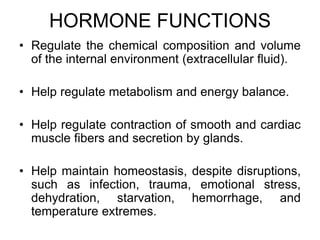 HORMONE FUNCTIONS
• Regulate the chemical composition and volume
of the internal environment (extracellular fluid).
• Help regulate metabolism and energy balance.
• Help regulate contraction of smooth and cardiac
muscle fibers and secretion by glands.
• Help maintain homeostasis, despite disruptions,
such as infection, trauma, emotional stress,
dehydration, starvation, hemorrhage, and
temperature extremes.
 