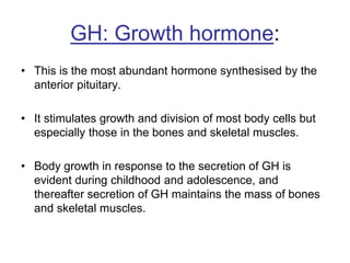 GH: Growth hormone:
• This is the most abundant hormone synthesised by the
anterior pituitary.
• It stimulates growth and division of most body cells but
especially those in the bones and skeletal muscles.
• Body growth in response to the secretion of GH is
evident during childhood and adolescence, and
thereafter secretion of GH maintains the mass of bones
and skeletal muscles.
 