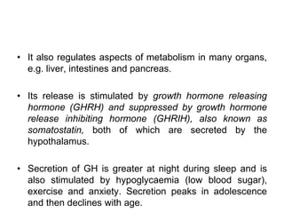 • It also regulates aspects of metabolism in many organs,
e.g. liver, intestines and pancreas.
• Its release is stimulated by growth hormone releasing
hormone (GHRH) and suppressed by growth hormone
release inhibiting hormone (GHRIH), also known as
somatostatin, both of which are secreted by the
hypothalamus.
• Secretion of GH is greater at night during sleep and is
also stimulated by hypoglycaemia (low blood sugar),
exercise and anxiety. Secretion peaks in adolescence
and then declines with age.
 