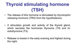 Thyroid stimulating hormone
(TSH)
• The release of this hormone is stimulated by thyrotrophin
releasing hormone (TRH) from the hypothalamus.
• It stimulates growth and activity of the thyroid gland,
which secretes the hormones thyroxine (T4) and tri-
iodothyronine (T3).
• Release is lowest in the early evening and highest during
the night.
 