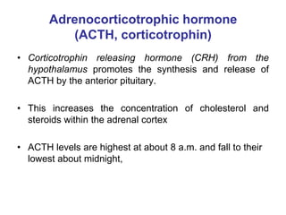 Adrenocorticotrophic hormone
(ACTH, corticotrophin)
• Corticotrophin releasing hormone (CRH) from the
hypothalamus promotes the synthesis and release of
ACTH by the anterior pituitary.
• This increases the concentration of cholesterol and
steroids within the adrenal cortex
• ACTH levels are highest at about 8 a.m. and fall to their
lowest about midnight,
 