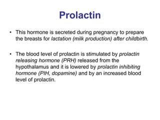 Prolactin
• This hormone is secreted during pregnancy to prepare
the breasts for lactation (milk production) after childbirth.
• The blood level of prolactin is stimulated by prolactin
releasing hormone (PRH) released from the
hypothalamus and it is lowered by prolactin inhibiting
hormone (PIH, dopamine) and by an increased blood
level of prolactin.
 