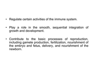 • Regulate certain activities of the immune system.
• Play a role in the smooth, sequential integration of
growth and development.
• Contribute to the basic processes of reproduction,
including gamete production, fertilization, nourishment of
the embryo and fetus, delivery, and nourishment of the
newborn.
 