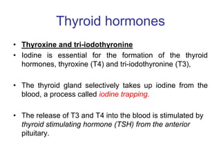 Thyroid hormones
• Thyroxine and tri-iodothyronine
• Iodine is essential for the formation of the thyroid
hormones, thyroxine (T4) and tri-iodothyronine (T3),
• The thyroid gland selectively takes up iodine from the
blood, a process called iodine trapping.
• The release of T3 and T4 into the blood is stimulated by
thyroid stimulating hormone (TSH) from the anterior
pituitary.
 
