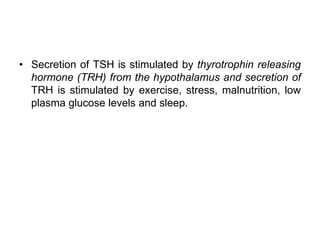 • Secretion of TSH is stimulated by thyrotrophin releasing
hormone (TRH) from the hypothalamus and secretion of
TRH is stimulated by exercise, stress, malnutrition, low
plasma glucose levels and sleep.
 