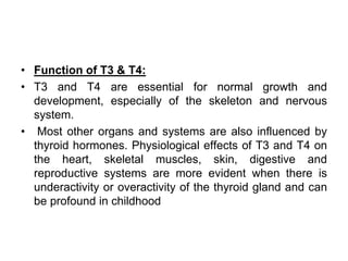 • Function of T3 & T4:
• T3 and T4 are essential for normal growth and
development, especially of the skeleton and nervous
system.
• Most other organs and systems are also influenced by
thyroid hormones. Physiological effects of T3 and T4 on
the heart, skeletal muscles, skin, digestive and
reproductive systems are more evident when there is
underactivity or overactivity of the thyroid gland and can
be profound in childhood
 