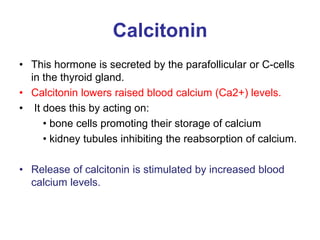 Calcitonin
• This hormone is secreted by the parafollicular or C-cells
in the thyroid gland.
• Calcitonin lowers raised blood calcium (Ca2+) levels.
• It does this by acting on:
• bone cells promoting their storage of calcium
• kidney tubules inhibiting the reabsorption of calcium.
• Release of calcitonin is stimulated by increased blood
calcium levels.
 