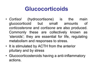 Glucocorticoids
• Cortisol (hydrocortisone) is the main
glucocorticoid but small amounts of
corticosterone and cortisone are also produced.
Commonly these are collectively known as
„steroids‟; they are essential for life, regulating
metabolism and responses to stress.
• It is stimulated by ACTH from the anterior
pituitary and by stress
• Glucocorticosteroids having a anti-inflammatory
actions.
 