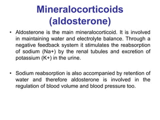 Mineralocorticoids
(aldosterone)
• Aldosterone is the main mineralocorticoid. It is involved
in maintaining water and electrolyte balance. Through a
negative feedback system it stimulates the reabsorption
of sodium (Na+) by the renal tubules and excretion of
potassium (K+) in the urine.
• Sodium reabsorption is also accompanied by retention of
water and therefore aldosterone is involved in the
regulation of blood volume and blood pressure too.
 
