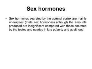 Sex hormones
• Sex hormones secreted by the adrenal cortex are mainly
androgens (male sex hormones) although the amounts
produced are insignificant compared with those secreted
by the testes and ovaries in late puberty and adulthood
 