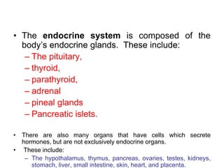 • The endocrine system is composed of the
body‟s endocrine glands. These include:
– The pituitary,
– thyroid,
– parathyroid,
– adrenal
– pineal glands
– Pancreatic islets.
• There are also many organs that have cells which secrete
hormones, but are not exclusively endocrine organs.
• These include:
– The hypothalamus, thymus, pancreas, ovaries, testes, kidneys,
stomach, liver, small intestine, skin, heart, and placenta.
 