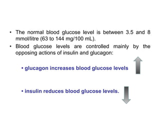 • The normal blood glucose level is between 3.5 and 8
mmol/litre (63 to 144 mg/100 mL).
• Blood glucose levels are controlled mainly by the
opposing actions of insulin and glucagon:
• glucagon increases blood glucose levels
• insulin reduces blood glucose levels.
 