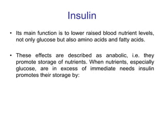 Insulin
• Its main function is to lower raised blood nutrient levels,
not only glucose but also amino acids and fatty acids.
• These effects are described as anabolic, i.e. they
promote storage of nutrients. When nutrients, especially
glucose, are in excess of immediate needs insulin
promotes their storage by:
 