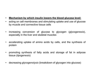 • Mechanism by which insulin lowers the blood glucose level:
• acting on cell membranes and stimulating uptake and use of glucose
by muscle and connective tissue cells
• increasing conversion of glucose to glycogen (glycogenesis),
especially in the liver and skeletal muscles
• accelerating uptake of amino acids by cells, and the synthesis of
protein
• promoting synthesis of fatty acids and storage of fat in adipose
tissue (lipogenesis)
• decreasing glycogenolysis (breakdown of glycogen into glucose)
 