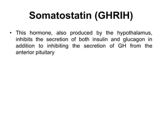 Somatostatin (GHRIH)
• This hormone, also produced by the hypothalamus,
inhibits the secretion of both insulin and glucagon in
addition to inhibiting the secretion of GH from the
anterior pituitary
 