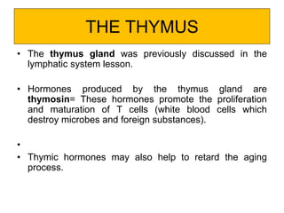 THE THYMUS
• The thymus gland was previously discussed in the
lymphatic system lesson.
• Hormones produced by the thymus gland are
thymosin= These hormones promote the proliferation
and maturation of T cells (white blood cells which
destroy microbes and foreign substances).
•
• Thymic hormones may also help to retard the aging
process.
 