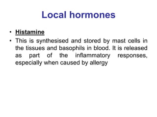 Local hormones
• Histamine
• This is synthesised and stored by mast cells in
the tissues and basophils in blood. It is released
as part of the inflammatory responses,
especially when caused by allergy
 