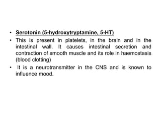 • Serotonin (5-hydroxytryptamine, 5-HT)
• This is present in platelets, in the brain and in the
intestinal wall. It causes intestinal secretion and
contraction of smooth muscle and its role in haemostasis
(blood clotting)
• It is a neurotransmitter in the CNS and is known to
influence mood.
 