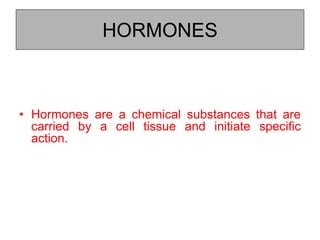 HORMONES
• Hormones are a chemical substances that are
carried by a cell tissue and initiate specific
action.
 
