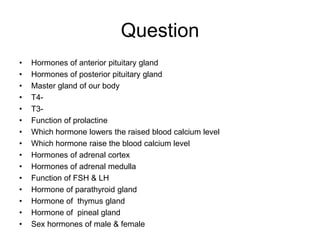 Question
• Hormones of anterior pituitary gland
• Hormones of posterior pituitary gland
• Master gland of our body
• T4-
• T3-
• Function of prolactine
• Which hormone lowers the raised blood calcium level
• Which hormone raise the blood calcium level
• Hormones of adrenal cortex
• Hormones of adrenal medulla
• Function of FSH & LH
• Hormone of parathyroid gland
• Hormone of thymus gland
• Hormone of pineal gland
• Sex hormones of male & female
 