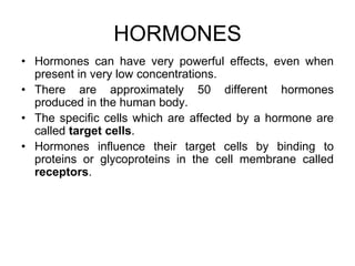 HORMONES
• Hormones can have very powerful effects, even when
present in very low concentrations.
• There are approximately 50 different hormones
produced in the human body.
• The specific cells which are affected by a hormone are
called target cells.
• Hormones influence their target cells by binding to
proteins or glycoproteins in the cell membrane called
receptors.
 