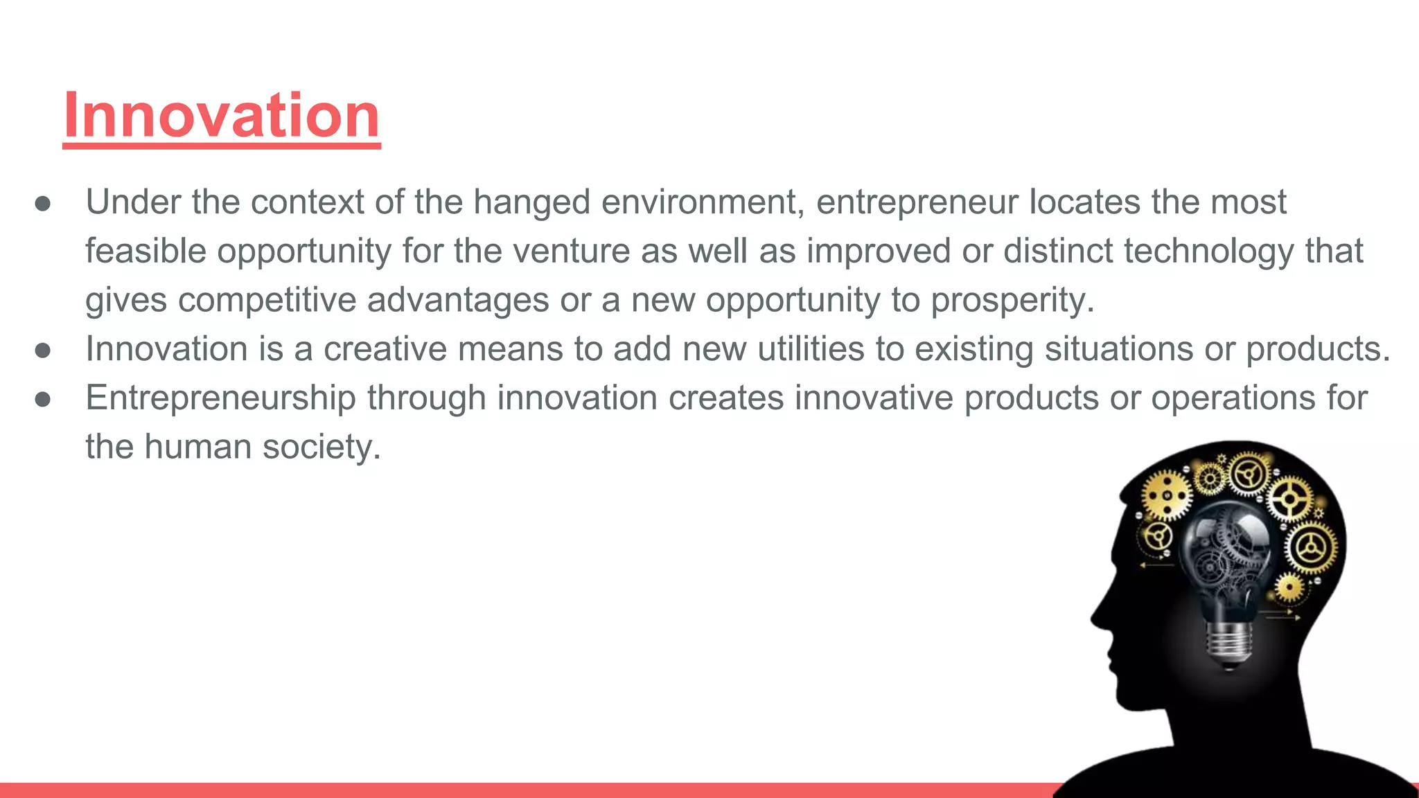 Innovation
● Under the context of the hanged environment, entrepreneur locates the most
feasible opportunity for the venture as well as improved or distinct technology that
gives competitive advantages or a new opportunity to prosperity.
● Innovation is a creative means to add new utilities to existing situations or products.
● Entrepreneurship through innovation creates innovative products or operations for
the human society.
 